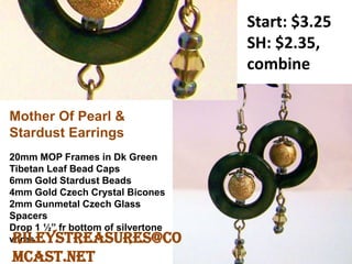 Start: $3.25
SH: $2.35,
combine
Mother Of Pearl &
Stardust Earrings
20mm MOP Frames in Dk Green
Tibetan Leaf Bead Caps
6mm Gold Stardust Beads
4mm Gold Czech Crystal Bicones
2mm Gunmetal Czech Glass
Spacers
Drop 1 ½” fr bottom of silvertone
wiresRileysTreasures@co
mcast.net
 
