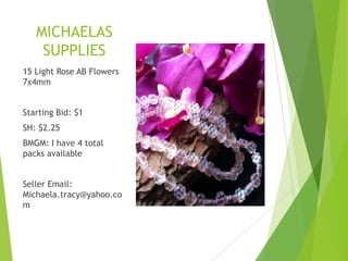 MICHAELAS
SUPPLIES
15 Light Rose AB Flowers
7x4mm
Starting Bid: $1
SH: $2.25
BMGM: I have 4 total
packs available
Seller Email:
Michaela.tracy@yahoo.co
m
 