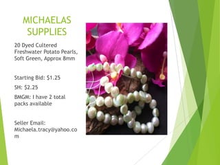 MICHAELAS
SUPPLIES
20 Dyed Cultered
Freshwater Potato Pearls,
Soft Green, Approx 8mm
Starting Bid: $1.25
SH: $2.25
BMGM: I have 2 total
packs available
Seller Email:
Michaela.tracy@yahoo.co
m
 