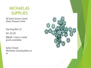 MICHAELAS
SUPPLIES
20 Satin Green Czech
Glass Flowers 5mm
Starting Bid: $1
SH: $2.25
BMGM: I have 4 total
packs available
Seller Email:
Michaela.tracy@yahoo.co
m
 