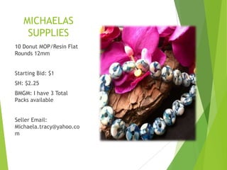 MICHAELAS
SUPPLIES
10 Donut MOP/Resin Flat
Rounds 12mm
Starting Bid: $1
SH: $2.25
BMGM: I have 3 Total
Packs available
Seller Email:
Michaela.tracy@yahoo.co
m
 