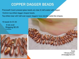 COPPER DAGGER BEADS
Preciosa® Czech pressed glass beads are clear & half-coated with copper
10x3mm top-drilled dagger shaped beads.
Top-drilled clear with half-coat copper daggers have slender, petal-like shapes.
16 beads for $1.00
8 lots avail
Kayla
~Shnasy Deals~
shnasy@gmail.com
Shipping $2.25
I combine.
 