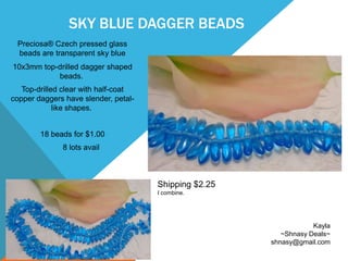 SKY BLUE DAGGER BEADS
Preciosa® Czech pressed glass
beads are transparent sky blue
10x3mm top-drilled dagger shaped
beads.
Top-drilled clear with half-coat
copper daggers have slender, petal-
like shapes.
18 beads for $1.00
8 lots avail
Kayla
~Shnasy Deals~
shnasy@gmail.com
Shipping $2.25
I combine.
 