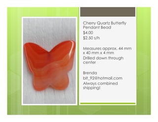 Cherry Quartz Butterfly
Pendant Bead
$4.00
$2.50 s/h
Measures approx. 44 mm
x 40 mm x 4 mm
Drilled down through
center
Brenda
blt_92@hotmail.com
Always combined
shipping!
 