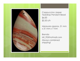 Cappuccino Jasper
Teardrop Pendant Bead
$6.00
$2.50 s/h
Measures approx. 51 mm
x 31 mm x 7 mm
Brenda
blt_92@hotmail.com
Always combined
shipping!
 