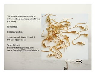These earwires measure approx
18mm and are sold per pack of 50pcs
(25 pairs).
Nickel Free
8 Packs available.
$1 per pack of 50 pcs (25 pairs)
SH: $2.50 (combines)
Seller: Britney
britneymstanley@yahoo.com
www.CharminglyWhimsical.etsy.com
 
