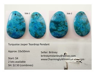Side 1
Turquoise Jasper Teardrop Pendant
Approx: 33x50mm
Start: $4
2 lots available
SH: $2.50 (combines)
Seller: Britney
britneymstanley@yahoo.com
www.CharminglyWhimsical.etsy.com
Side 2
 