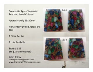 Composite Agate Trapezoid
Pendant, Jewel Colored
Approximately 25x30mm
Horizontally Drilled Across the
Top
1 Piece Per Lot
2 Lots Available
Start: $2.25
SH: $2.50 (combines)
Seller: Britney
britneymstanley@yahoo.com
www.CharminglyWhimsical.etsy.com
Side 2
Side 1
 