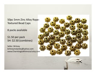 50pc 5mm Zinc Alloy Rope-
Textured Bead Caps
8 packs available
$1.50 per pack
SH: $2.50 (combines)
Seller: Britney
britneymstanley@yahoo.com
www.CharminglyWhimsical.etsy.com
 