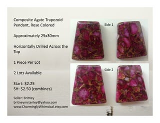 Composite Agate Trapezoid
Pendant, Rose Colored
Approximately 25x30mm
Horizontally Drilled Across the
Top
1 Piece Per Lot
2 Lots Available
Start: $2.25
SH: $2.50 (combines)
Seller: Britney
britneymstanley@yahoo.com
www.CharminglyWhimsical.etsy.com
Side 2
Side 1
 