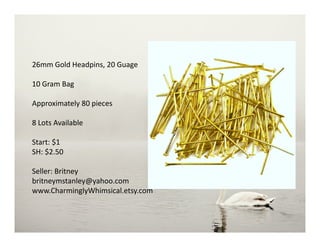 26mm Gold Headpins, 20 Guage
10 Gram Bag
Approximately 80 pieces
8 Lots Available
Start: $1
SH: $2.50
Seller: Britney
britneymstanley@yahoo.com
www.CharminglyWhimsical.etsy.com
 