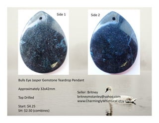 Bulls Eye Jasper Gemstone Teardrop Pendant
Approximately 32x42mm
Top Drilled
Start: $4.25
SH: $2.50 (combines)
Seller: Britney
britneymstanley@yahoo.com
www.CharminglyWhimsical.etsy.com
Side 2Side 1
 
