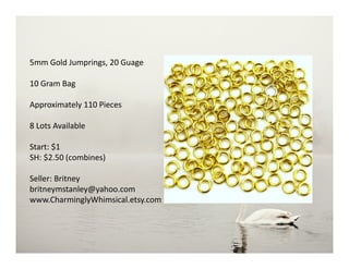 5mm Gold Jumprings, 20 Guage
10 Gram Bag
Approximately 110 Pieces
8 Lots Available
Start: $1
SH: $2.50 (combines)
Seller: Britney
britneymstanley@yahoo.com
www.CharminglyWhimsical.etsy.com
 