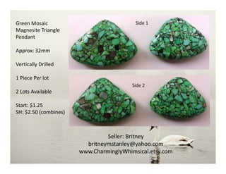 Green Mosaic
Magnesite Triangle
Pendant
Approx: 32mm
Vertically Drilled
1 Piece Per lot
2 Lots Available
Start: $1.25
SH: $2.50 (combines)
Seller: Britney
britneymstanley@yahoo.com
www.CharminglyWhimsical.etsy.com
Side 2
Side 1
 