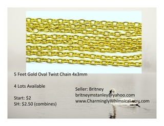 5 Feet Gold Oval Twist Chain 4x3mm
4 Lots Available
Start: $2
SH: $2.50 (combines)
Seller: Britney
britneymstanley@yahoo.com
www.CharminglyWhimsical.etsy.com
 