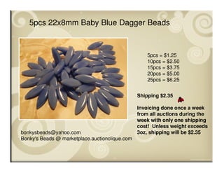 bonkysbeads@yahoo.com
Bonky's Beads @ marketplace.auctionclique.com
Shipping $2.35
Invoicing done once a week
from all auctions during the
week with only one shipping
cost! Unless weight exceeds
3oz, shipping will be $2.35
5pcs 22x8mm Baby Blue Dagger Beads
5pcs = $1.25
10pcs = $2.50
15pcs = $3.75
20pcs = $5.00
25pcs = $6.25
 