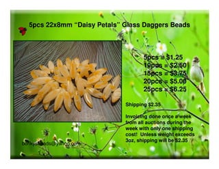 5pcs 22x8mm “Daisy Petals” Glass Daggers Beads
Shipping $2.35
Invoicing done once a week
from all auctions during the
week with only one shipping
cost! Unless weight exceeds
3oz, shipping will be $2.35
5pcs = $1.25
10pcs = $2.50
15pcs = $3.75
20pcs = $5.00
25pcs = $6.25
bonkysbeads@yahoo.com
 