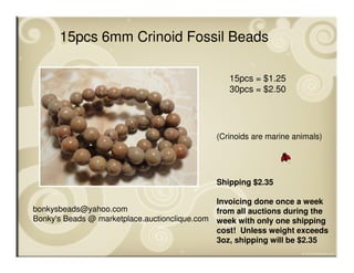 bonkysbeads@yahoo.com
Bonky's Beads @ marketplace.auctionclique.com
Shipping $2.35
Invoicing done once a week
from all auctions during the
week with only one shipping
cost! Unless weight exceeds
3oz, shipping will be $2.35
15pcs 6mm Crinoid Fossil Beads
15pcs = $1.25
30pcs = $2.50
(Crinoids are marine animals)
 