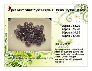 bonkysbeads@yahoo.com
Bonky's Beads @ marketplace.auctionclique.com
Shipping $2.35
Invoicing done once a week
from all auctions during the
week with only one shipping
cost! Unless weight
exceeds 3oz, shipping will
be $2.35
20pcs 6mm ‘Amethyst’ Purple Austrian Crystal Beads
20pcs = $1.35
40pcs = $2.70
60pcs = $4.05
80pcs = $5.40
 