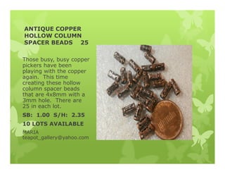 ANTIQUE COPPER
HOLLOW COLUMN
SPACER BEADS 25
Those busy, busy copper
pickers have been
playing with the copper
again. This time
creating these hollow
column spacer beads
that are 4x8mm with a
3mm hole. There are
25 in each lot.
SB: 1.00 S/H: 2.35
10 LOTS AVAILABLE
MARIA
teapot_gallery@yahoo.com
 