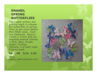 ENAMEL
SPRING
BUTTERFLIES
The copper pickers are
getting ready to release
the butterflies of spring.
Time to get yours before
they flitter away. Each
one measures Approx:
19mm x 17mm and are
assorted enamel colored
in Pink, Blue, Purple,
Green, Fuchsia.
10/pack, 2 of each color.
2 packs avail.
SB: 1.00 S/H: 2.35
Maria
teapot_gallery@yahoo.com
 