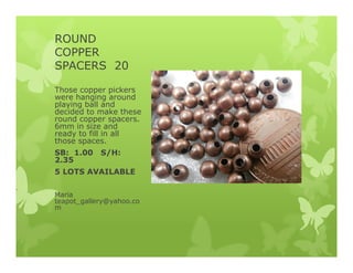 ROUND
COPPER
SPACERS 20
Those copper pickers
were hanging around
playing ball and
decided to make these
round copper spacers.
6mm in size and
ready to fill in all
those spaces.
SB: 1.00 S/H:
2.35
5 LOTS AVAILABLE
Maria
teapot_gallery@yahoo.co
m
 