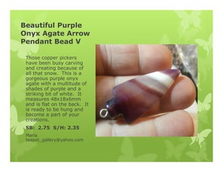 Beautiful Purple
Onyx Agate Arrow
Pendant Bead V
Those copper pickers
have been busy carving
and creating because of
all that snow. This is a
gorgeous purple onyx
agate with a multitude of
shades of purple and a
striking bit of white. It
measures 48x18x6mm
and is flat on the back. It
is ready to be hung and
become a part of your
creations.
SB: 2.75 S/H: 2.35
Maria
teapot_gallery@yahoo.com
 