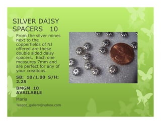 SILVER DAISY
SPACERS 10
From the silver mines
next to the
copperfields of NJ
offered are these
double sided daisy
spacers. Each one
measures 7mm and
are perfect for any of
your creations.
SB: 10/1.00 S/H:
2.25
BMGM 10
AVAILABLE
Maria
Teapot_gallery@yahoo.com
 