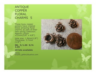 ANTIQUE
COPPER
FLORAL
CHARMS 5
Those busy copper
pickers have created
these amazing floral
charms as part of their
new spring collection.
Approx:15mm
x12mm(5/8" x 4/8")
Hole size: 1.8mm(1/8")
Thickness: 3.7mm
(1/8")
SB: 5/1.00 S/H:
2.35
20 lots available
Maria
teapot_gallery@yahoo.com
 