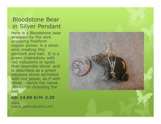 Bloodstone Bear
in Silver Pendant
Here is a Bloodstone bear
wrapped by the wire
wrapping freeform
copper picker, in a silver
wire creating this
pendant and bail. It is a
green chalcedony with
red inclusions or spots
that resemble blood and
is described as a green
siliceous stone sprinkled
with red jasper, as if with
blood - hence the name.
30x40mm including the
bail.
SB: 14.00 S/H: 2.35
Maria
teapot_gallery@yahoo.com
 