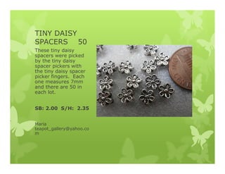TINY DAISY
SPACERS 50
These tiny daisy
spacers were picked
by the tiny daisy
spacer pickers with
the tiny daisy spacer
picker fingers. Each
one measures 7mm
and there are 50 in
each lot.
SB: 2.00 S/H: 2.35
Maria
teapot_gallery@yahoo.co
m
 