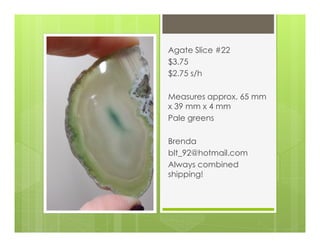 Agate Slice #22
$3.75
$2.75 s/h
Measures approx. 65 mm
x 39 mm x 4 mm
Pale greens
Brenda
blt_92@hotmail.com
Always combined
shipping!
 