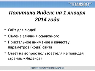 Политика Яндекс на 1 января
2014 года
• Сайт для людей
• Отмена влияния ссылочного
• Пристальное внимание к качеству
параметров (кода) сайта
• Ответ на вопрос пользователя не покидая
страниц «Яндекса»
 