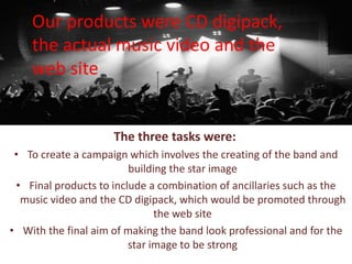 The three tasks were:
• To create a campaign which involves the creating of the band and
building the star image
• Final products to include a combination of ancillaries such as the
music video and the CD digipack, which would be promoted through
the web site
• With the final aim of making the band look professional and for the
star image to be strong
Our products were CD digipack,
the actual music video and the
web site
 