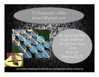 Sri Lanka oval flatSri Lanka oval flatSri Lanka oval flatSri Lanka oval flat
beads 13x18mmbeads 13x18mmbeads 13x18mmbeads 13x18mm
#12 per lot I have#12 per lot I have#12 per lot I have#12 per lot I have
2 lots2 lots2 lots2 lots
SB $1.20SB $1.20SB $1.20SB $1.20
Shipping $2.75Shipping $2.75Shipping $2.75Shipping $2.75
 