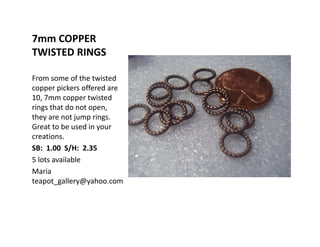7mm COPPER
TWISTED RINGS
From some of the twisted
copper pickers offered are
10, 7mm copper twisted
rings that do not open,
they are not jump rings.
Great to be used in your
creations.
SB: 1.00 S/H: 2.35
5 lots available
Maria
teapot_gallery@yahoo.com
 