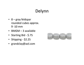 Delynn
• 8 – gray feldspar
rounded cubes approx.
9 -10 mm
• BMGM – 3 available
• Starting Bid - $.75
• Shipping - $2.25
• grandclay@aol.com
 