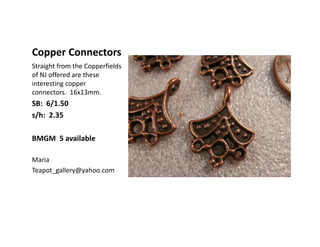 Copper Connectors
Straight from the Copperfields
of NJ offered are these
interesting copper
connectors. 16x13mm.
SB: 6/1.50
s/h: 2.35
BMGM 5 available
Maria
Teapot_gallery@yahoo.com
 