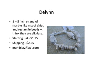 Delynn
• 1 – 8 inch strand of
marble like mix of chips
and rectangle beads – I
think they are all glass.
• Starting Bid - $1.25
• Shipping - $2.25
• grandclay@aol.com
 