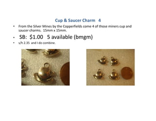 Cup & Saucer Charm 4
• From the Silver Mines by the Copperfields come 4 of those miners cup and
saucer charms. 15mm x 15mm.
• SB: $1.00 5 available (bmgm)
• s/h 2.35 and I do combine.
 