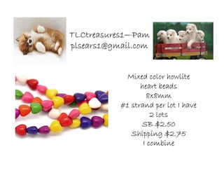 TLCtreasures1TLCtreasures1TLCtreasures1TLCtreasures1————PamPamPamPam
plsears1@gmail.complsears1@gmail.complsears1@gmail.complsears1@gmail.com
Mixed color howliteMixed color howliteMixed color howliteMixed color howlite
heart beadsheart beadsheart beadsheart beads
8x8mm8x8mm8x8mm8x8mm
#1 strand per lot I have#1 strand per lot I have#1 strand per lot I have#1 strand per lot I have
2 lots2 lots2 lots2 lots
SB $2.50SB $2.50SB $2.50SB $2.50
Shipping $2.75Shipping $2.75Shipping $2.75Shipping $2.75
I combineI combineI combineI combine
 