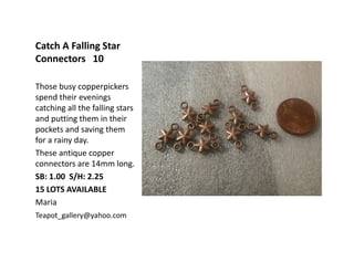 Catch A Falling Star
Connectors 10
Those busy copperpickers
spend their evenings
catching all the falling stars
and putting them in their
pockets and saving them
for a rainy day.
These antique copper
connectors are 14mm long.
SB: 1.00 S/H: 2.25
15 LOTS AVAILABLE
Maria
Teapot_gallery@yahoo.com
 
