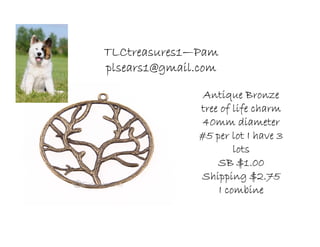 TLCtreasures1TLCtreasures1TLCtreasures1TLCtreasures1————PamPamPamPam
plsears1@gmail.complsears1@gmail.complsears1@gmail.complsears1@gmail.com
Antique BronzeAntique BronzeAntique BronzeAntique Bronze
tree of life charmtree of life charmtree of life charmtree of life charm
40mm diameter40mm diameter40mm diameter40mm diameter
#5 per lot I have 3#5 per lot I have 3#5 per lot I have 3#5 per lot I have 3
lotslotslotslots
SB $1.00SB $1.00SB $1.00SB $1.00
Shipping $2.75Shipping $2.75Shipping $2.75Shipping $2.75
I combineI combineI combineI combine
 