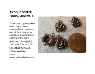 ANTIQUE COPPER
FLORAL CHARMS 5
Those busy copper pickers
have created these
amazing floral charms as
part of their new spring
collection. Approx:15mm
x12mm(5/8" x 4/8")
Hole size: 1.8mm(1/8")
Thickness: 3.7mm (1/8")
SB: 5/1.00 S/H: 2.35
20 lots available
Maria
teapot_gallery@yahoo.com
 