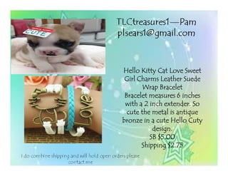 Hello Kitty Cat Love SweetHello Kitty Cat Love SweetHello Kitty Cat Love SweetHello Kitty Cat Love Sweet
Girl Charms Leather SuedeGirl Charms Leather SuedeGirl Charms Leather SuedeGirl Charms Leather Suede
Wrap BraceletWrap BraceletWrap BraceletWrap Bracelet
Bracelet measures 6 inchesBracelet measures 6 inchesBracelet measures 6 inchesBracelet measures 6 inches
with a 2 inch extender. Sowith a 2 inch extender. Sowith a 2 inch extender. Sowith a 2 inch extender. So
cute the metal is antiquecute the metal is antiquecute the metal is antiquecute the metal is antique
bronze in a cute Hello Cutybronze in a cute Hello Cutybronze in a cute Hello Cutybronze in a cute Hello Cuty
design.design.design.design.
SB $5.00SB $5.00SB $5.00SB $5.00
Shipping $2.75Shipping $2.75Shipping $2.75Shipping $2.75
 