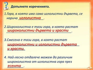 Допълнете изреченията.
1.Гора, в която има само иглолистни дървета, се
нарича ______________.
2.Широколистна е тази гора, в която растат
____________________________________.
3.Смесена е тази гора, в която растат
________________________________________
__________
4. Най-лесно отдалече можем да различим
широколистна от иглолистна гора през
_________.
иглолистна
широколистни дървета и храсти
широколистни и иглолистни дървета
и храсти.
есента
 