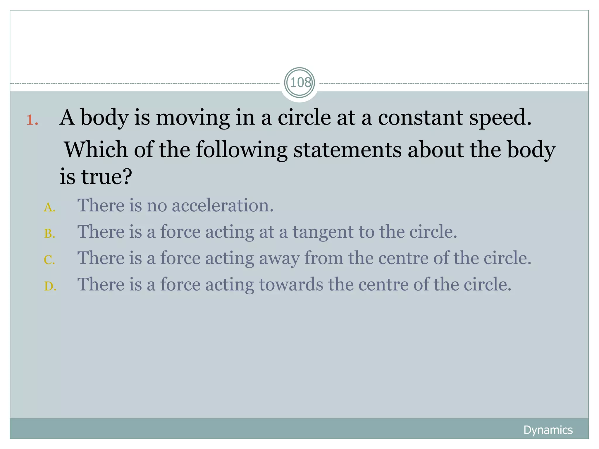 Dynamics
108
1. A body is moving in a circle at a constant speed.
Which of the following statements about the body
is true?
A. There is no acceleration.
B. There is a force acting at a tangent to the circle.
C. There is a force acting away from the centre of the circle.
D. There is a force acting towards the centre of the circle.
 
