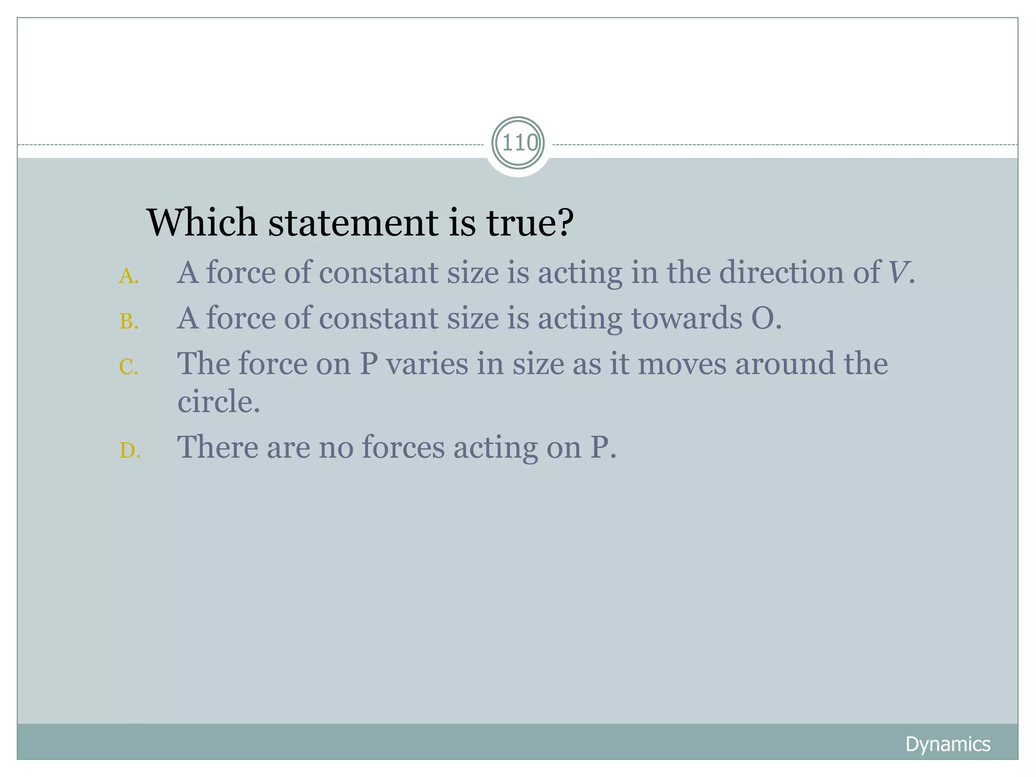 Dynamics
110
1. Which statement is true?
A. A force of constant size is acting in the direction of V.
B. A force of constant size is acting towards O.
C. The force on P varies in size as it moves around the
circle.
D. There are no forces acting on P.
 