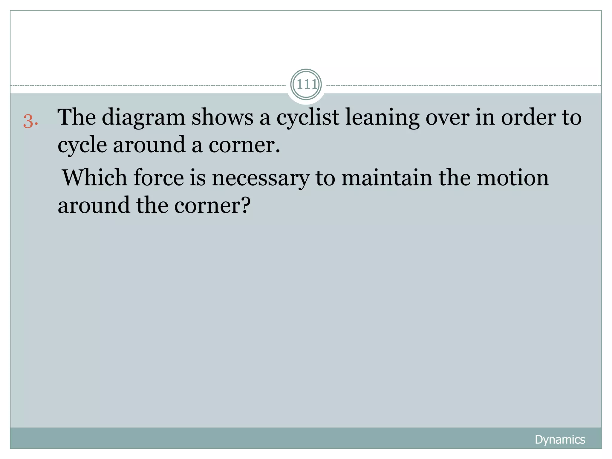 Dynamics
111
3. The diagram shows a cyclist leaning over in order to
cycle around a corner.
Which force is necessary to maintain the motion
around the corner?
 