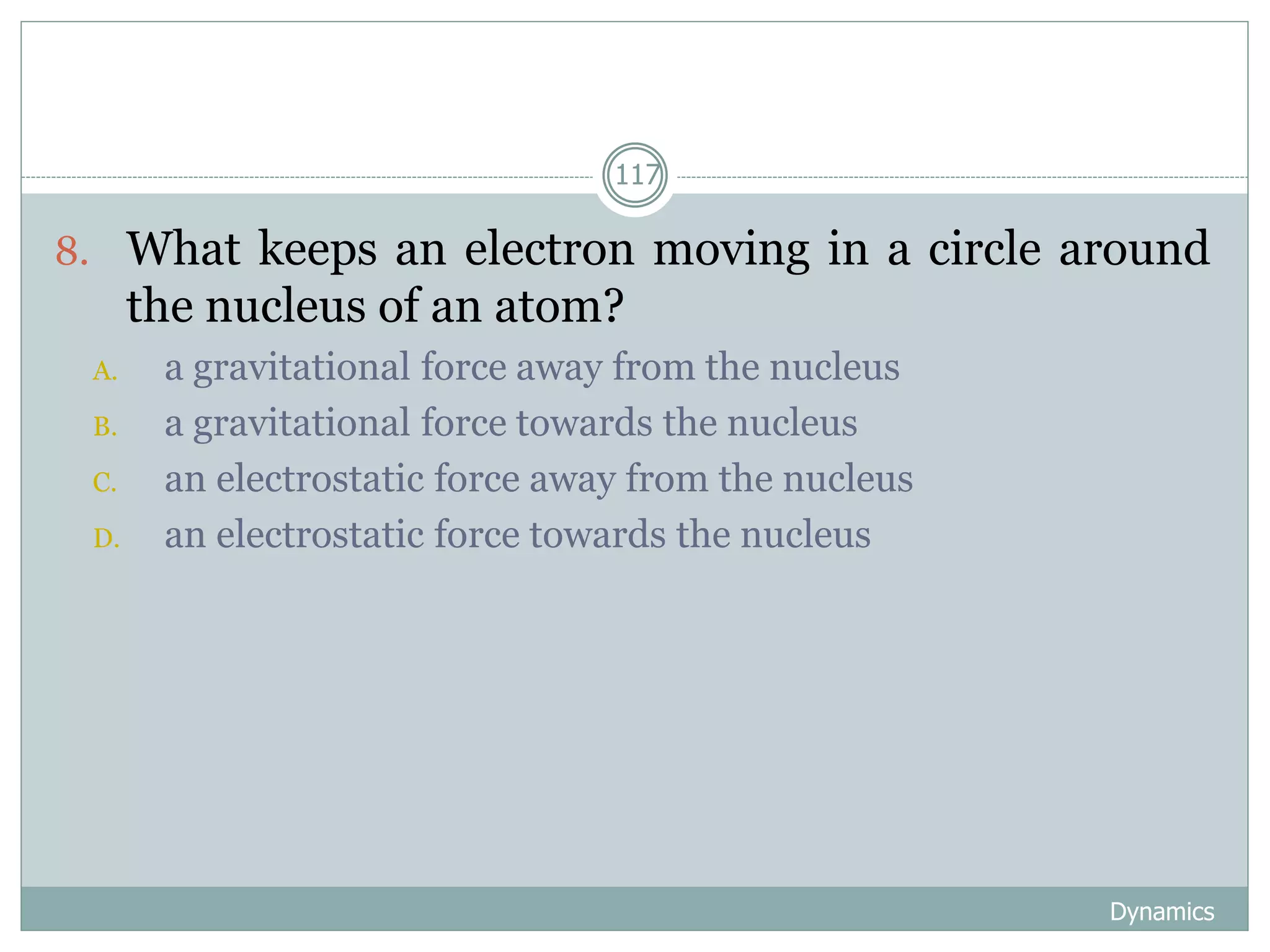 Dynamics
117
8. What keeps an electron moving in a circle around
the nucleus of an atom?
A. a gravitational force away from the nucleus
B. a gravitational force towards the nucleus
C. an electrostatic force away from the nucleus
D. an electrostatic force towards the nucleus
 